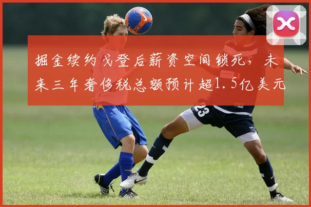 掘金续约戈登后薪资空间锁死，未来三年奢侈税总额预计超1.5亿美元