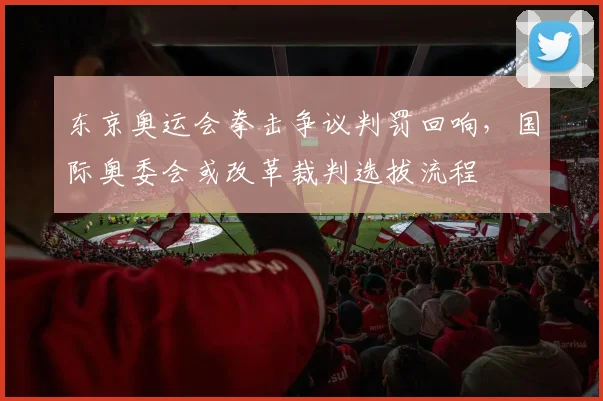 东京奥运会拳击争议判罚回响，国际奥委会或改革裁判选拔流程